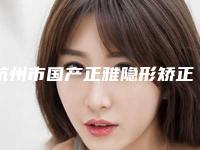 杭州市国产正雅隐形矫正排名榜直观对比一览(杭州市国产正雅隐形矫正口腔医院)