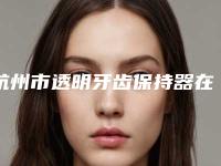 杭州市透明牙齿保持器在榜名单top10全新亮相-杭州市透明牙齿保持器口腔医生