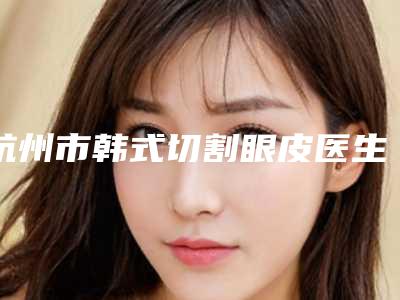 杭州市韩式切割眼皮医生排名榜前十强全新评出-袁青医生实力大咖技术到位