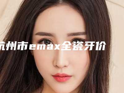 杭州市emax全瓷牙价格(价目)官方正规2025(emax全瓷牙均价为：4045元）