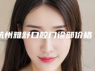 杭州雅舒口腔门诊部价格表2025反馈