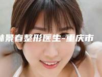 林景春整形医生-重庆市林景春医生整形唇珠整形必看的医生选择指南