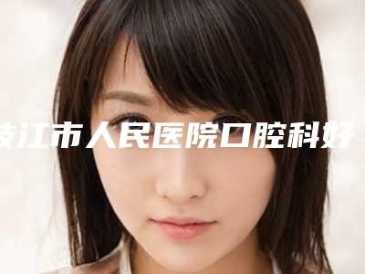 枝江市人民医院口腔科好不好-价格收费表一览价目(格)表2025