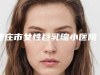 枣庄市女性巨乳缩小医院哪个比较好(枣庄韩成韩艺铭美医疗美容实力汇总)
