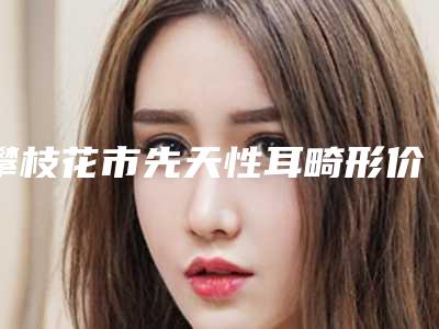 攀枝花市先天性耳畸形价格表_整形科室收费标准一览(2025年5月均价为：62170元）