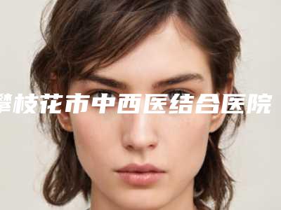 攀枝花市中西医结合医院整形美容科,攀枝花凝美医疗美容整形诊所公立私立pk详情