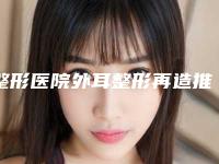 整形医院外耳整形再造推荐：外耳整形再造医院前30强实力碾压