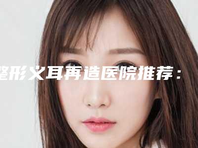 整形义耳再造医院推荐:义耳再造医院前30今日推出
