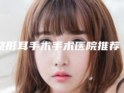 整形耳手术手术医院推荐:整形耳手术医院前30佳哪家好