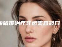 曲靖市治疗牙齿美容冠口腔医生排名榜前十哪个比较靠谱-曲靖市治疗牙齿美容冠医生排行榜前三