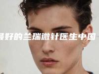 最好的兰瑞微针医生中国:兰瑞微针医生前50权威公布