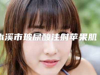 本溪市玻尿酸注射苹果肌整形美容中心价格表-本溪市玻尿酸注射苹果肌价格行情