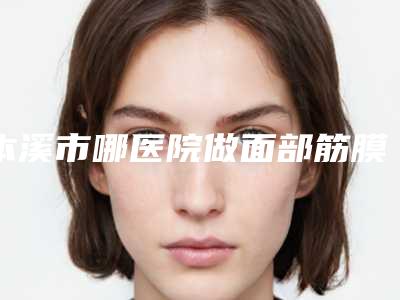 本溪市哪医院做面部筋膜提拉手术-本溪极美医疗美容私立机构强势入围