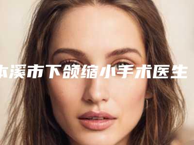 本溪市下颌缩小手术医生上榜清单权威上线-本溪市张侠整形医生