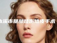本溪市腿部烧伤植皮手术医院排名前十位细数实力高低（本溪市腿部烧伤植皮手术整形医院）