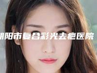 朝阳市复合彩光去疤医院口碑排行榜十强全新洗牌-朝阳市复合彩光去疤整形医院