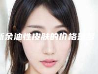 新余油性皮肤的价格是多少「新余油性皮肤整形的费用价格介绍」