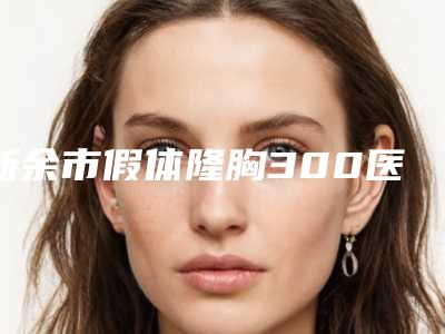新余市假体隆胸300医生排名榜top10技术口碑俱佳-新余市假体隆胸300医生