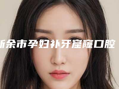 新余市孕妇补牙窟窿口腔医生排行前十口碑点评-新余市孕妇补牙窟窿医生领先榜一