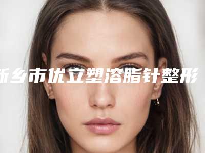 新乡市优立塑溶脂针整形医院综合实力十强排名榜私立医美盘点(新乡青柠医疗美容诊所公立领衔前三)