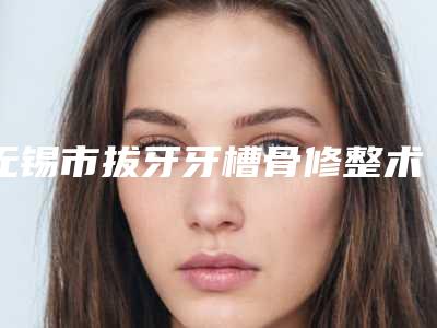 无锡市拔牙牙槽骨修整术价格表火热出炉一览-无锡市拔牙牙槽骨修整术价格