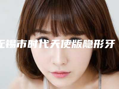 无锡市时代天使版隐形牙齿矫正医生排行榜水平高,关键服务也很奈斯-无锡市时代天使版隐形牙齿矫正口腔医生
