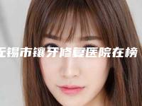无锡市镶牙修复医院在榜名单前十名整理（无锡市镶牙修复口腔医院各大城市都有推荐）