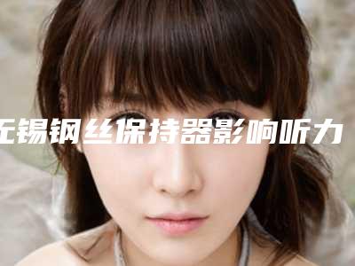 无锡钢丝保持器影响听力吗(无锡钢丝保持器手术会影响健康吗)