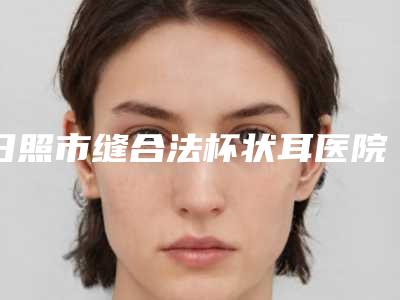 日照市缝合法杯状耳医院排行前十佳正规介绍(日照市缝合法杯状耳整形医院)