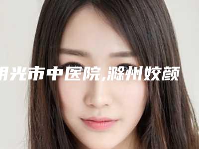 明光市中医院,滁州姣颜美容整形门诊部二强争霸看你选哪家