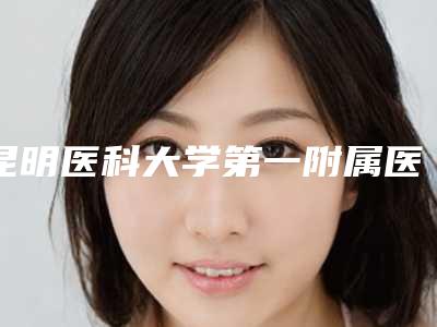 昆明医科大学第一附属医院整形外科,昆明市第一人民医院整形科哪家整形最好