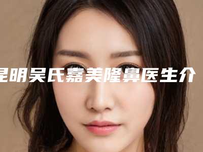 昆明吴氏嘉美隆鼻医生介绍实力好的医生