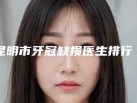 昆明市牙冠缺损医生排行榜医生名单来袭-昆明市牙冠缺损口腔医生