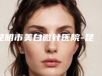 昆明市美白微针医院-昆明市美白微针医院上榜清单哪个权威