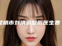 昆明市刘洪游整形医生费用表明细一键查询