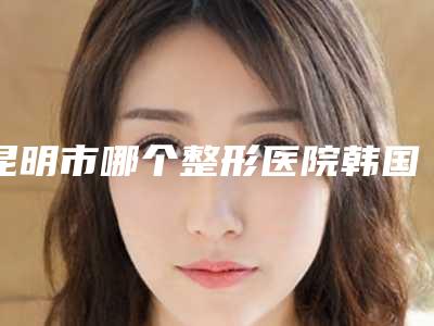 昆明市哪个整形医院韩国百洛娜水光针比较好(昆明圣熹茜斯卡医疗美容有限公司西山医疗美容诊所公立5强擅长口碑各不同)