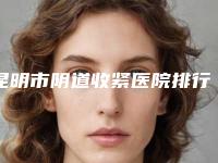 昆明市阴道收紧医院排行是哪家(昆明云大医院整形科2025价格优惠情况)