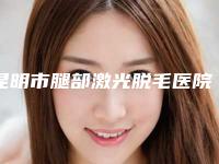 昆明市腿部激光脱毛医院前十佳排名供你选择(昆明市腿部激光脱毛整形医院)