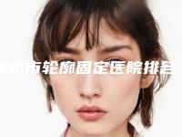 昆明市轮廓固定医院排名榜top10超全一览(昆明市轮廓固定整形医院)
