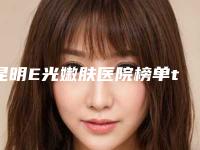 昆明E光嫩肤医院榜单top10口碑出众(昆明E光嫩肤整形医院)