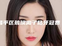 昌平区玻璃离子粘牙冠费用表明细靠谱官方2025-昌平区玻璃离子粘牙冠价格