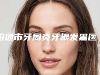 昭通市牙周炎牙根发黑医生排行十强了解-昭通市周家福口腔医生