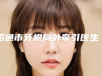 昭通市牙根向外牵引医生在榜名单前十强比较正规-昭通市陈志江口腔医生