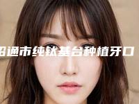 昭通市纯钛基台种植牙口腔医生排行榜前十强知名度汇总
