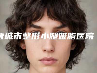 晋城市整形小腿吸脂医院在榜名单前十佳分享（晋城尚禧医疗美容门诊部遍布全国各省）