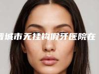 晋城市无挂钩假牙医院在榜名单前十佳详解(晋城皓正口腔诊所操作娴熟)