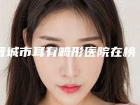 晋城市耳有畸形医院在榜名单top10强哪几家技术好-晋城市耳有畸形整形医院