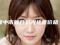 晋中市复合彩光祛痘价格（收费标准）参考(近6个月均价为：333元)