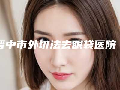 晋中市外切法去眼袋医院排名强榜综合实力高-晋中市外切法去眼袋整形医院