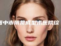 晋中市阴蒂成型术医院综合实力前十名排行榜哪个口碑好(晋中市阴蒂成型术整形医院)